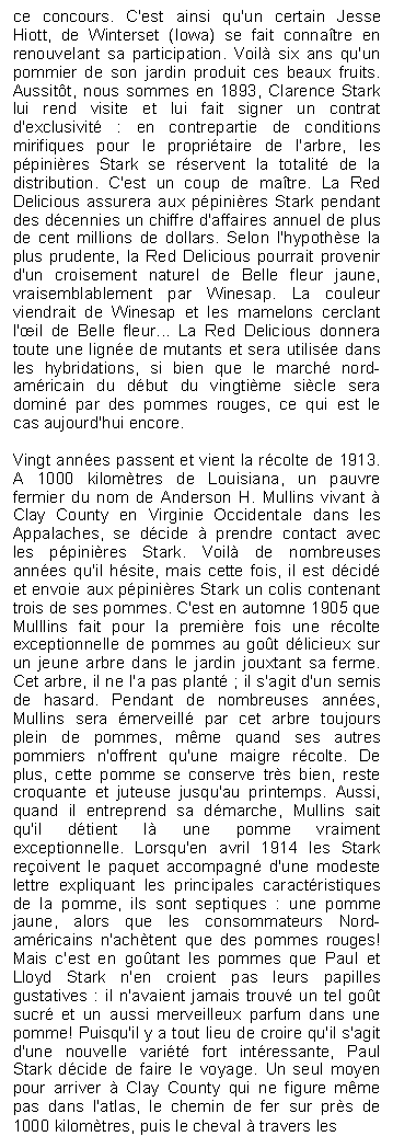 Zone de Texte: ce concours. C'est ainsi qu'un certain Jesse Hiott, de Winterset (Iowa) se fait connatre en renouvelant sa participation. Voil six ans qu'un pommier de son jardin produit ces beaux fruits. Aussitt, nous sommes en 1893, Clarence Stark lui rend visite et lui fait signer un contrat d'exclusivit : en contrepartie de conditions mirifiques pour le propritaire de l'arbre, les ppinires Stark se rservent la totalit de la distribution. C'est un coup de matre. La Red Delicious assurera aux ppinires Stark pendant des dcennies un chiffre d'affaires annuel de plus de cent millions de dollars. Selon l'hypothse la plus prudente, la Red Delicious pourrait provenir d'un croisement naturel de Belle fleur jaune, vraisemblablement par Winesap. La couleur viendrait de Winesap et les mamelons cerclant l'il de Belle fleur... La Red Delicious donnera toute une ligne de mutants et sera utilise dans les hybridations, si bien que le march nord-amricain du dbut du vingtime sicle sera domin par des pommes rouges, ce qui est le cas aujourd'hui encore.

Vingt annes passent et vient la rcolte de 1913. A 1000 kilomtres de Louisiana, un pauvre fermier du nom de Anderson H. Mullins vivant  Clay County en Virginie Occidentale dans les Appalaches, se dcide  prendre contact avec les ppinires Stark. Voil de nombreuses annes qu'il hsite, mais cette fois, il est dcid et envoie aux ppinires Stark un colis contenant trois de ses pommes. C'est en automne 1905 que Mulllins fait pour la premire fois une rcolte exceptionnelle de pommes au got dlicieux sur un jeune arbre dans le jardin jouxtant sa ferme. Cet arbre, il ne l'a pas plant ; il s'agit d'un semis de hasard. Pendant de nombreuses annes, Mullins sera merveill par cet arbre toujours plein de pommes, mme quand ses autres pommiers n'offrent qu'une maigre rcolte. De plus, cette pomme se conserve trs bien, reste croquante et juteuse jusqu'au printemps. Aussi, quand il entreprend sa dmarche, Mullins sait qu'il dtient l une pomme vraiment exceptionnelle. Lorsqu'en avril 1914 les Stark reoivent le paquet accompagn d'une modeste lettre expliquant les principales caractristiques de la pomme, ils sont septiques : une pomme jaune, alors que les consommateurs Nord-amricains n'achtent que des pommes rouges! Mais c'est en gotant les pommes que Paul et Lloyd Stark n'en croient pas leurs papilles gustatives : il n'avaient jamais trouv un tel got sucr et un aussi merveilleux parfum dans une pomme! Puisqu'il y a tout lieu de croire qu'il s'agit d'une nouvelle varit fort intressante, Paul Stark dcide de faire le voyage. Un seul moyen pour arriver  Clay County qui ne figure mme pas dans l'atlas, le chemin de fer sur prs de 1000 kilomtres, puis le cheval  travers les
