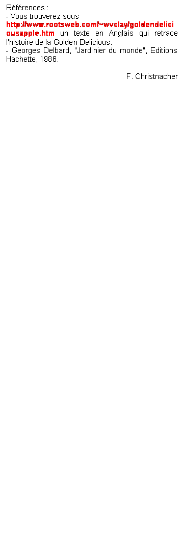 Zone de Texte: Rfrences : 
- Vous trouverez sous 
http://www.rootsweb.com/~wvclay/goldendeliciousapple.htm un texte en Anglais qui retrace l'histoire de la Golden Delicious.
- Georges Delbard, "Jardinier du monde", Editions Hachette, 1986.

F. Christnacher

